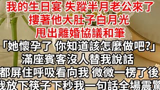 我的生日宴 失蹤半月老公來了，摟著他大肚子白月光 甩出離婚協議和筆「她懷孕了 你知道該怎麼做吧？」滿座賓客沒人替我說話 都屏住呼吸看向我，微微一楞了後我放下筷子，下秒我一句話全場震驚 [upl. by Bostow]